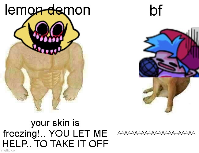 bf | lemon demon; bf; your skin is freezing!.. YOU LET ME HELP.. TO TAKE IT OFF; AAAAAAAAAAAAAAAAAAAAAAA | image tagged in memes,buff doge vs cheems | made w/ Imgflip meme maker