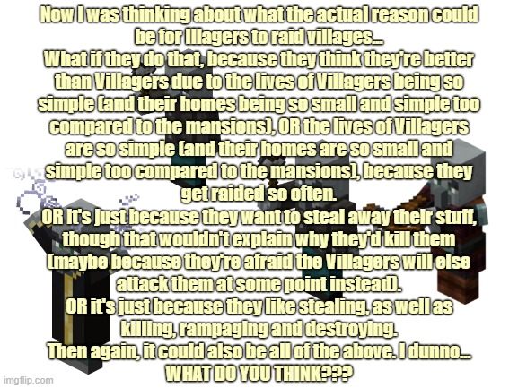 Just some Minecraft thoughts... | Now I was thinking about what the actual reason could
be for Illagers to raid villages...

What if they do that, because they think they're better
than Villagers due to the lives of Villagers being so
simple (and their homes being so small and simple too
compared to the mansions), OR the lives of Villagers
are so simple (and their homes are so small and
simple too compared to the mansions), because they
get raided so often.

OR it's just because they want to steal away their stuff,
though that wouldn't explain why they'd kill them
(maybe because they're afraid the Villagers will else
attack them at some point instead).

OR it's just because they like stealing, as well as
killing, rampaging and destroying.

Then again, it could also be all of the above. I dunno...
WHAT DO YOU THINK??? | image tagged in blank white template,vindicator,evoker,pillager,illager,minecraft | made w/ Imgflip meme maker