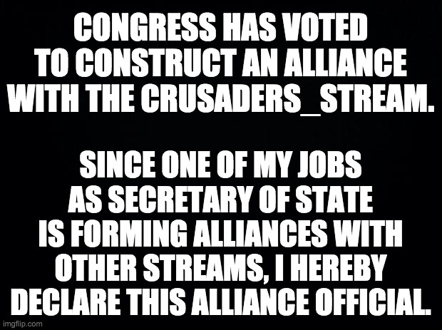 imgflip.com/m/crusader_stream | CONGRESS HAS VOTED TO CONSTRUCT AN ALLIANCE WITH THE CRUSADERS_STREAM. SINCE ONE OF MY JOBS AS SECRETARY OF STATE IS FORMING ALLIANCES WITH OTHER STREAMS, I HEREBY DECLARE THIS ALLIANCE OFFICIAL. | image tagged in memes,politics,crusader | made w/ Imgflip meme maker