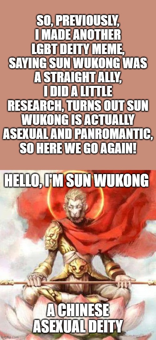 I should really check out Journey to the West | SO, PREVIOUSLY, I MADE ANOTHER LGBT DEITY MEME, SAYING SUN WUKONG WAS A STRAIGHT ALLY, I DID A LITTLE RESEARCH, TURNS OUT SUN WUKONG IS ACTUALLY ASEXUAL AND PANROMANTIC, SO HERE WE GO AGAIN! HELLO, I'M SUN WUKONG; A CHINESE
ASEXUAL DEITY | image tagged in journey to the west,lgbt,deities,sun wukong,asexual,monkey | made w/ Imgflip meme maker