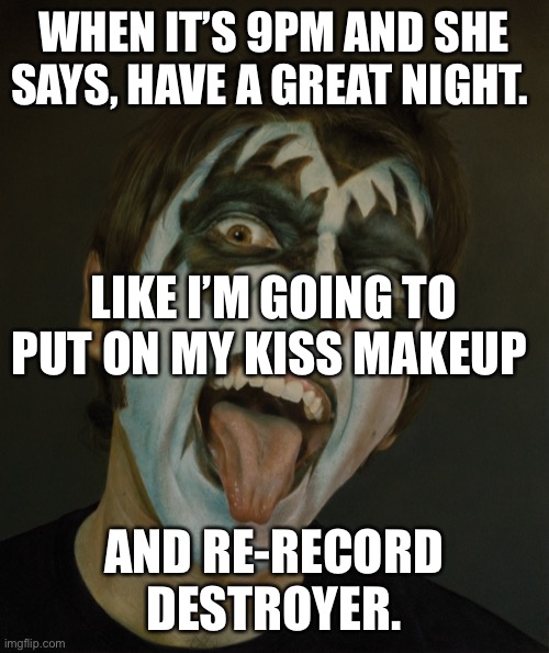 KISS Makeup | WHEN IT’S 9PM AND SHE SAYS, HAVE A GREAT NIGHT. LIKE I’M GOING TO PUT ON MY KISS MAKEUP; AND RE-RECORD DESTROYER. | image tagged in kiss makeup | made w/ Imgflip meme maker