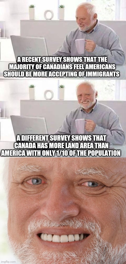 Politics and stuff | A RECENT SURVEY SHOWS THAT THE MAJORITY OF CANADIANS FEEL AMERICANS SHOULD BE MORE ACCEPTING OF IMMIGRANTS; A DIFFERENT SURVEY SHOWS THAT CANADA HAS MORE LAND AREA THAN AMERICA WITH ONLY 1/10 OF THE POPULATION | image tagged in memes,hide the pain harold | made w/ Imgflip meme maker