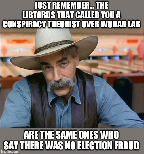 Sam Elliott special kind of stupid | JUST REMEMBER... THE LIBTARDS THAT CALLED YOU A CONSPIRACY THEORIST OVER WUHAN LAB; ARE THE SAME ONES WHO SAY THERE WAS NO ELECTION FRAUD | image tagged in sam elliott special kind of stupid | made w/ Imgflip meme maker