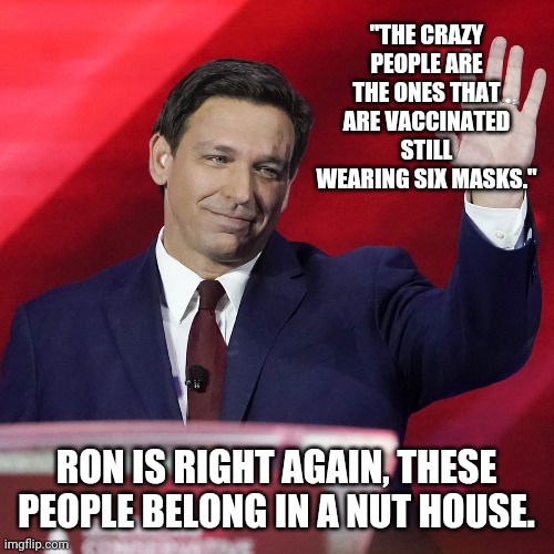Most of us know a few of these crazy people. | "THE CRAZY PEOPLE ARE THE ONES THAT ARE VACCINATED STILL WEARING SIX MASKS."; RON IS RIGHT AGAIN, THESE PEOPLE BELONG IN A NUT HOUSE. | image tagged in memes | made w/ Imgflip meme maker