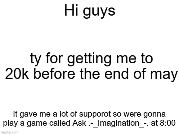 Blank White Template | Hi guys; ty for getting me to 20k before the end of may; It gave me a lot of supporot so were gonna play a game called Ask .-_Imagination_-. at 8:00 | image tagged in blank white template | made w/ Imgflip meme maker