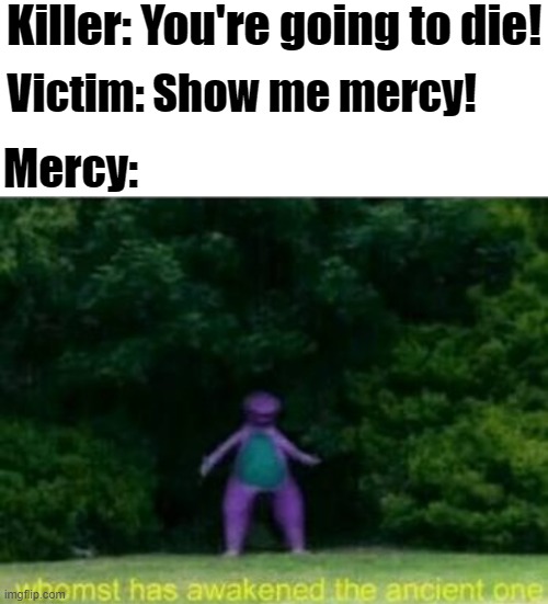 Mercy! |  Killer: You're going to die! Victim: Show me mercy! Mercy: | image tagged in blank white template,whomst has awakened the ancient one,mercy | made w/ Imgflip meme maker