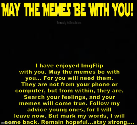 Goodbye, this is my very last day here today. But remember my advice... May the Memes be with You! |  I have enjoyed ImgFlip with you. May the memes be with you... For you will need them. They are not from your phone or computer, but from within, they are. Search your feelings, and your memes will come true. Follow my advice young ones, for I will leave now. But mark my words, I will come back. Remain hopeful...stay strong.... | image tagged in blank dark mode template,memes,star wars,may the memes be with you,goodbye | made w/ Imgflip meme maker