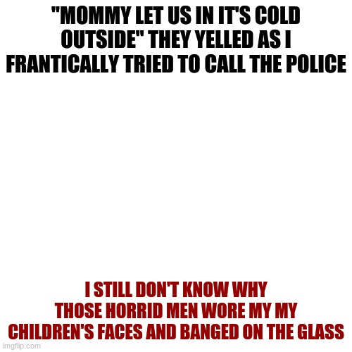 Okay wait a minute i might post more then every other day,I like spooky crap so | "MOMMY LET US IN IT'S COLD OUTSIDE" THEY YELLED AS I FRANTICALLY TRIED TO CALL THE POLICE; I STILL DON'T KNOW WHY THOSE HORRID MEN WORE MY MY CHILDREN'S FACES AND BANGED ON THE GLASS | image tagged in memes,blank transparent square | made w/ Imgflip meme maker