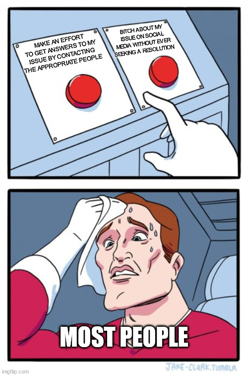 Decisions, decisions | BITCH ABOUT MY ISSUE ON SOCIAL MEDIA WITHOUT EVER SEEKING A RESOLUTION; MAKE AN EFFORT TO GET ANSWERS TO MY ISSUE BY CONTACTING THE APPROPRIATE PEOPLE; MOST PEOPLE | image tagged in memes,two buttons | made w/ Imgflip meme maker