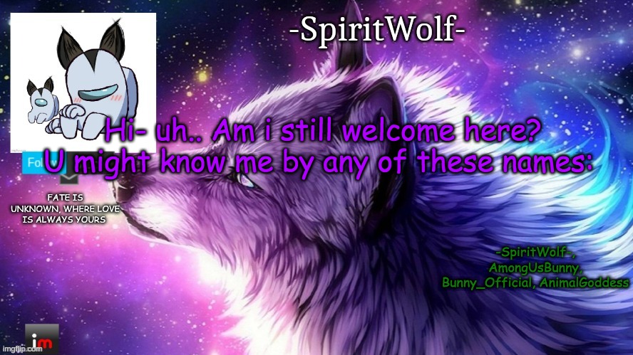 Am i still welcome here? I'm the one who said: "I won't betray you unless you betray me first." | Hi- uh.. Am i still welcome here? U might know me by any of these names:; -SpiritWolf-, AmongUsBunny, Bunny_Official, AnimalGoddess | image tagged in -spiritwolf- announcement temp | made w/ Imgflip meme maker