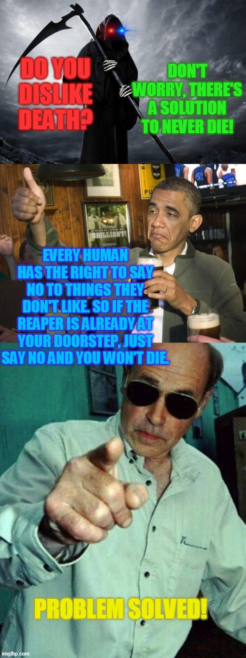 DON'T WORRY, THERE'S A SOLUTION TO NEVER DIE! DO YOU DISLIKE DEATH? EVERY HUMAN HAS THE RIGHT TO SAY NO TO THINGS THEY DON'T LIKE. SO IF THE REAPER IS ALREADY AT YOUR DOORSTEP, JUST SAY NO AND YOU WON'T DIE. PROBLEM SOLVED! | image tagged in death,not bad,problem solving | made w/ Imgflip meme maker