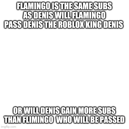 Blank Transparent Square | FLAMINGO IS THE SAME SUBS AS DENIS WILL FLAMINGO PASS DENIS THE ROBLOX KING DENIS; OR WILL DENIS GAIN MORE SUBS THAN FLIMINGO  WHO WILL BE PASSED | image tagged in memes,blank transparent square | made w/ Imgflip meme maker