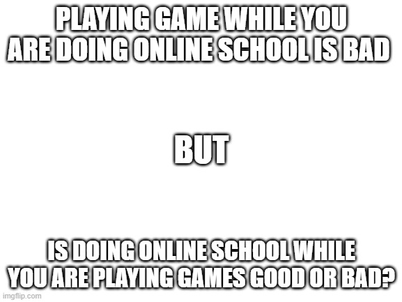 Blank White Template | PLAYING GAME WHILE YOU ARE DOING ONLINE SCHOOL IS BAD; BUT; IS DOING ONLINE SCHOOL WHILE YOU ARE PLAYING GAMES GOOD OR BAD? | image tagged in blank white template | made w/ Imgflip meme maker