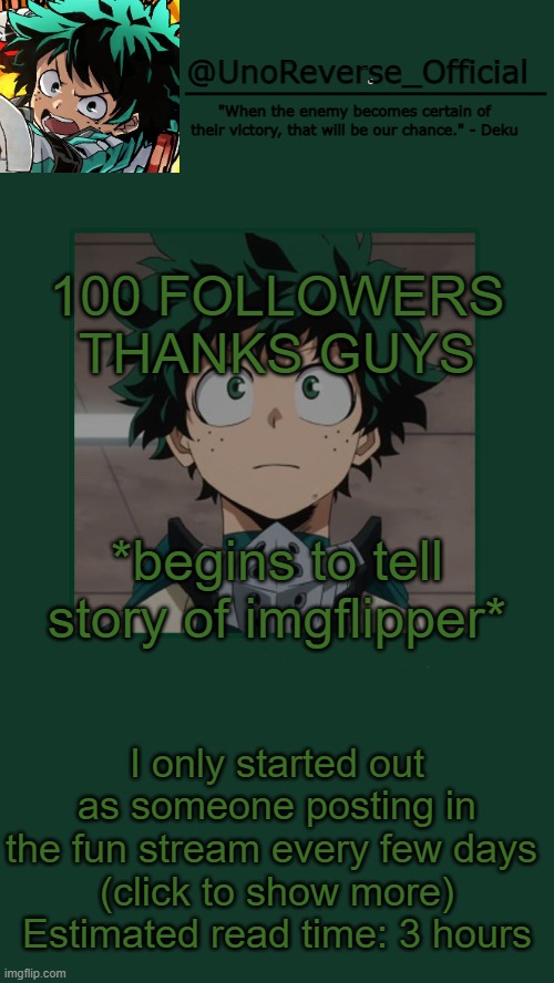 UnoReverse_Official Deku Temp | 100 FOLLOWERS THANKS GUYS; *begins to tell story of imgflipper*; I only started out as someone posting in the fun stream every few days 
(click to show more)
Estimated read time: 3 hours | image tagged in unoreverse_official deku temp | made w/ Imgflip meme maker