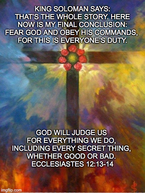 Ecclesiastes | KING SOLOMAN SAYS: THAT’S THE WHOLE STORY. HERE NOW IS MY FINAL CONCLUSION: FEAR GOD AND OBEY HIS COMMANDS, 
FOR THIS IS EVERYONE’S DUTY. GOD WILL JUDGE US 
FOR EVERYTHING WE DO, 
INCLUDING EVERY SECRET THING, 
WHETHER GOOD OR BAD. 
ECCLESIASTES 12:13-14 | image tagged in bible verse,biblical | made w/ Imgflip meme maker