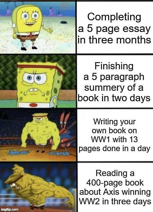 My speedrun of books | Completing a 5 page essay in three months; Finishing a 5 paragraph summery of a book in two days; Writing your own book on WW1 with 13 pages done in a day; Reading a 400-page book about Axis winning WW2 in three days | image tagged in spongebob strength,books,speedrun | made w/ Imgflip meme maker