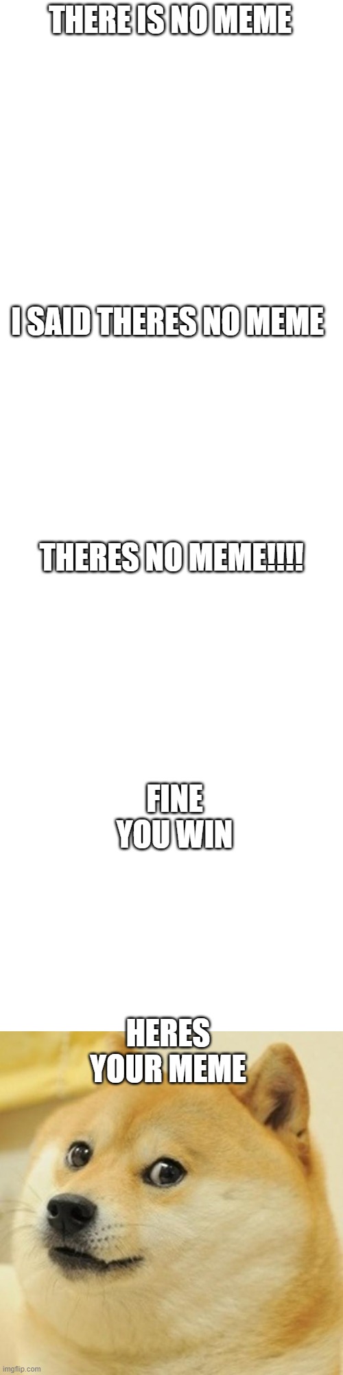 There no meme here |  THERE IS NO MEME; I SAID THERES NO MEME; THERES NO MEME!!!! FINE YOU WIN; HERES YOUR MEME | image tagged in blank white template,memes,doge | made w/ Imgflip meme maker