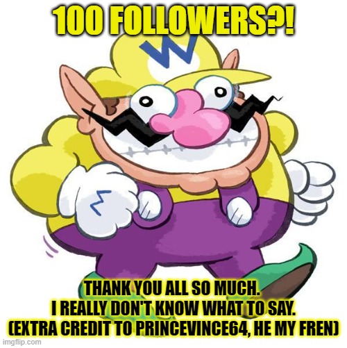 thank you all. :) | 100 FOLLOWERS?! THANK YOU ALL SO MUCH. 
I REALLY DON'T KNOW WHAT TO SAY.
(EXTRA CREDIT TO PRINCEVINCE64, HE MY FREN) | image tagged in wario,poggers,thank you | made w/ Imgflip meme maker