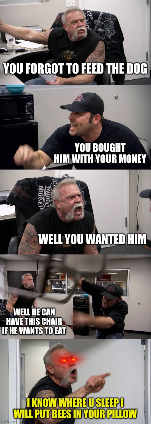 this just got serious | YOU FORGOT TO FEED THE DOG; YOU BOUGHT HIM WITH YOUR MONEY; WELL YOU WANTED HIM; WELL HE CAN HAVE THIS CHAIR IF HE WANTS TO EAT; I KNOW WHERE U SLEEP I WILL PUT BEES IN YOUR PILLOW | image tagged in memes,american chopper argument | made w/ Imgflip meme maker