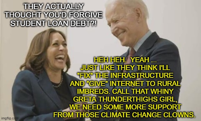 Biden, Harris & False Promises. | HEH HEH.  YEAH ... JUST LIKE THEY THINK I'LL "FIX" THE INFRASTRUCTURE AND "GIVE" INTERNET TO RURAL IMBREDS. CALL THAT WHINY GRETA THUNDERTHIGHS GIRL, WE NEED SOME MORE SUPPORT FROM THOSE CLIMATE CHANGE CLOWNS. THEY ACTUALLY THOUGHT YOU'D FORGIVE STUDENT LOAN DEBT?! | image tagged in joe biden,kamala harris,greta thunberg,liberals,democrats,student loans | made w/ Imgflip meme maker