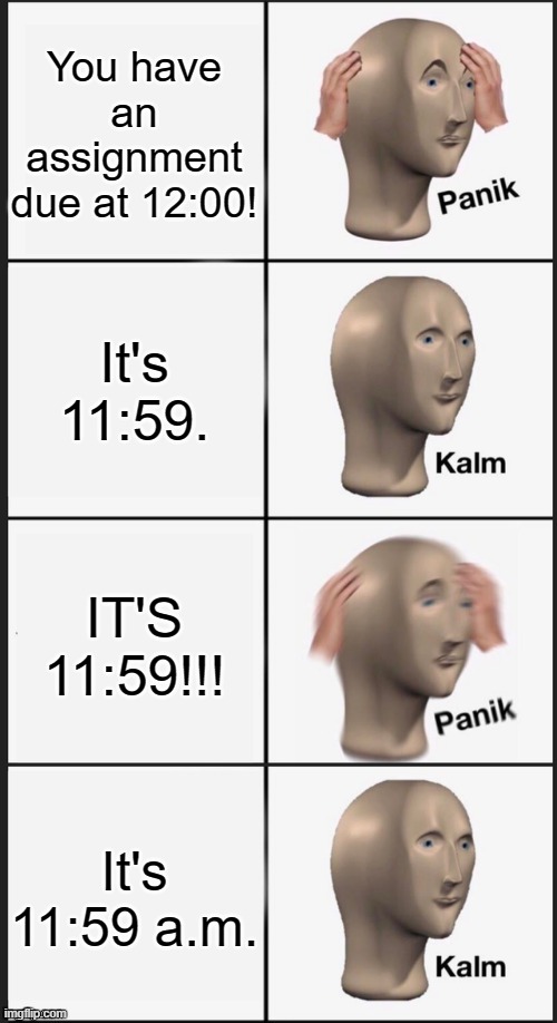 Phew |  You have an assignment due at 12:00! It's 11:59. IT'S 11:59!!! It's 11:59 a.m. | image tagged in panik kalm panik kalm | made w/ Imgflip meme maker