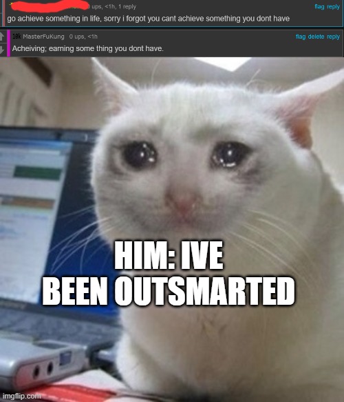 I am smort | HIM: IVE BEEN OUTSMARTED | image tagged in crying cat | made w/ Imgflip meme maker