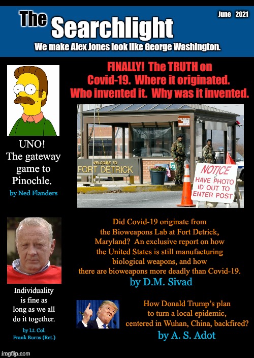 Searchlight blank cover | June    2021; FINALLY!  The TRUTH on Covid-19.  Where it originated.  Who invented it.  Why was it invented. UNO!  The gateway game to Pinochle. by Ned Flanders; Did Covid-19 originate from the Bioweapons Lab at Fort Detrick, Maryland?  An exclusive report on how the United States is still manufacturing biological weapons, and how there are bioweapons more deadly than Covid-19. by D.M. Sivad; Individuality is fine as long as we all do it together. How Donald Trump’s plan to turn a local epidemic, centered in Wuhan, China, backfired? by Lt. Col. Frank Burns (Ret.); by A. S. Adot | image tagged in searchlight blank cover,trump,ned flanders,frank burns | made w/ Imgflip meme maker