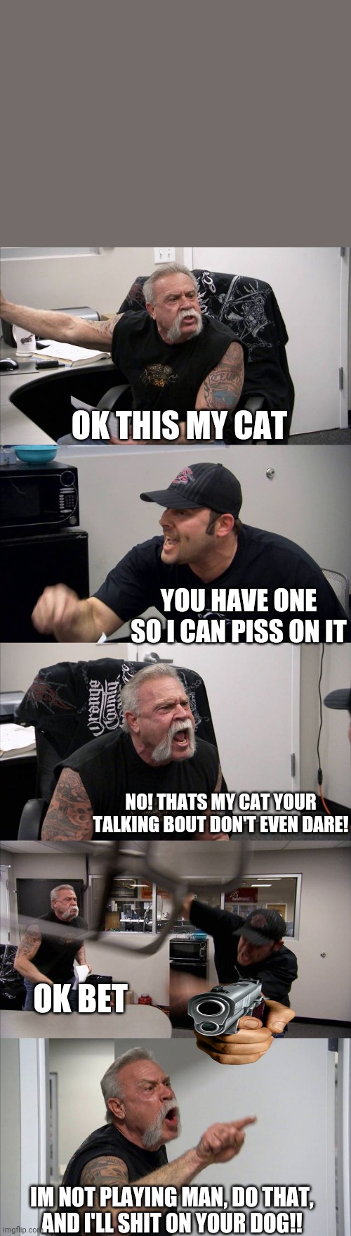 American Chopper Argument Meme | OK THIS MY CAT; YOU HAVE ONE SO I CAN PISS ON IT; NO! THATS MY CAT YOUR TALKING BOUT DON'T EVEN DARE! OK BET; IM NOT PLAYING MAN, DO THAT,
AND I'LL SHIT ON YOUR DOG!! | image tagged in memes,american chopper argument | made w/ Imgflip meme maker