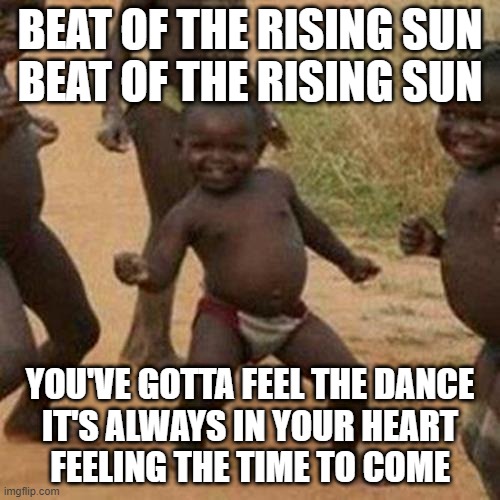 Third World Success Kid Meme | BEAT OF THE RISING SUN
BEAT OF THE RISING SUN; YOU'VE GOTTA FEEL THE DANCE
IT'S ALWAYS IN YOUR HEART
FEELING THE TIME TO COME | image tagged in memes,third world success kid,dank memes,funny,funny memes,fun | made w/ Imgflip meme maker