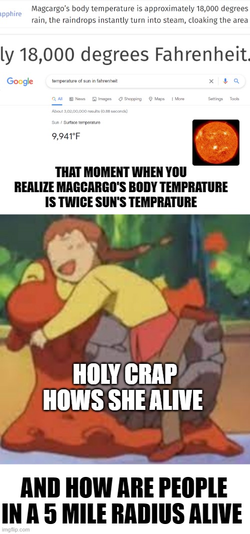 anime logic 100 | THAT MOMENT WHEN YOU REALIZE MAGCARGO'S BODY TEMPRATURE IS TWICE SUN'S TEMPRATURE; HOLY CRAP HOWS SHE ALIVE; AND HOW ARE PEOPLE IN A 5 MILE RADIUS ALIVE | image tagged in pokemon | made w/ Imgflip meme maker