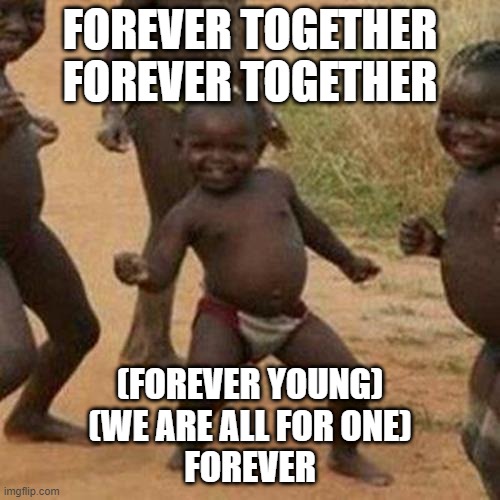 Third World Success Kid | FOREVER TOGETHER
FOREVER TOGETHER; (FOREVER YOUNG)
(WE ARE ALL FOR ONE)
FOREVER | image tagged in memes,third world success kid,funny,funny memes,fun,dank memes | made w/ Imgflip meme maker