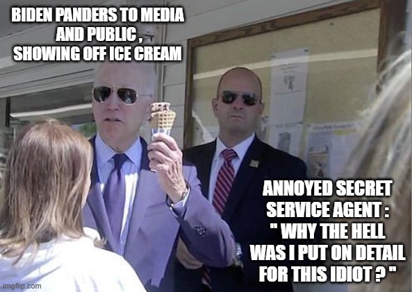 Just Folksy Joe, Ya Know? | BIDEN PANDERS TO MEDIA
 AND PUBLIC ,
SHOWING OFF ICE CREAM; ANNOYED SECRET SERVICE AGENT :
" WHY THE HELL WAS I PUT ON DETAIL FOR THIS IDIOT ? " | image tagged in biden,ice cream,media,corn pop,liberals,democrats | made w/ Imgflip meme maker