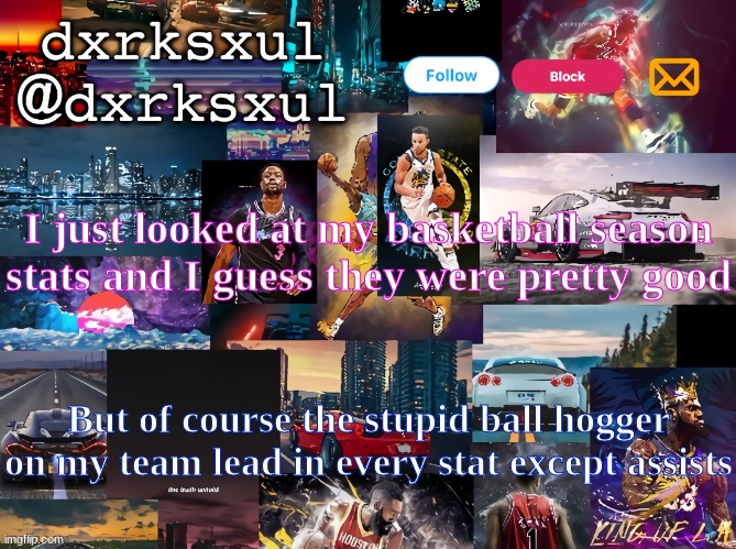 dxrksxul temp | I just looked at my basketball season stats and I guess they were pretty good; But of course the stupid ball hogger on my team lead in every stat except assists | image tagged in dxrksxul temp | made w/ Imgflip meme maker