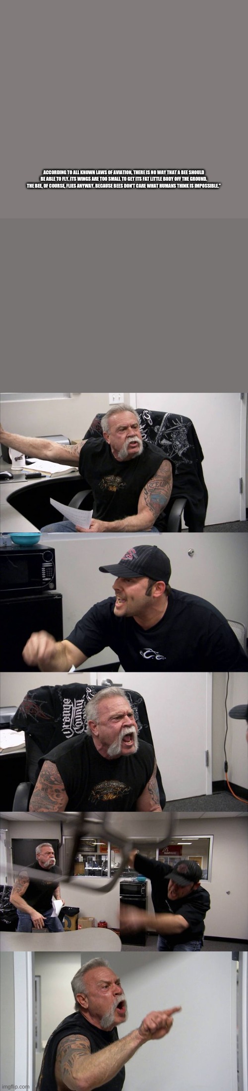 ACCORDING TO ALL KNOWN LAWS OF AVIATION, THERE IS NO WAY THAT A BEE SHOULD BE ABLE TO FLY. ITS WINGS ARE TOO SMALL TO GET ITS FAT LITTLE BODY OFF THE GROUND. THE BEE, OF COURSE, FLIES ANYWAY. BECAUSE BEES DON’T CARE WHAT HUMANS THINK IS IMPOSSIBLE.” | image tagged in memes,american chopper argument | made w/ Imgflip meme maker