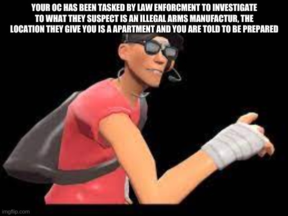 YOUR OC HAS BEEN TASKED BY LAW ENFORCMENT TO INVESTIGATE TO WHAT THEY SUSPECT IS AN ILLEGAL ARMS MANUFACTUR, THE LOCATION THEY GIVE YOU IS A APARTMENT AND YOU ARE TOLD TO BE PREPARED | made w/ Imgflip meme maker