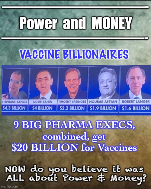 The END$ Justify the MEAN$?   It was ALL about Power & Money | ———————————-; Power  and  MONEY; ———————————-; VACCINE BILLIONAIRES; 9 BIG PHARMA EXECS, 
combined, get 
$20 BILLION for Vaccines; NOW do you believe it was 
ALL about Power & Money? | image tagged in vaccine,covid,scamdemic,power money,they want to control you,and get rich doing it | made w/ Imgflip meme maker