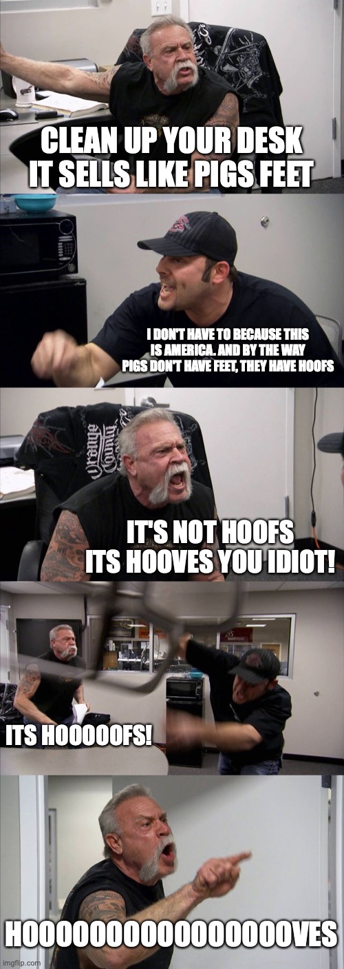 American Chopper Argument | CLEAN UP YOUR DESK IT SELLS LIKE PIGS FEET; I DON'T HAVE TO BECAUSE THIS IS AMERICA. AND BY THE WAY PIGS DON'T HAVE FEET, THEY HAVE HOOFS; IT'S NOT HOOFS ITS HOOVES YOU IDIOT! ITS HOOOOOFS! HOOOOOOOOOOOOOOOOVES | image tagged in memes,american chopper argument | made w/ Imgflip meme maker