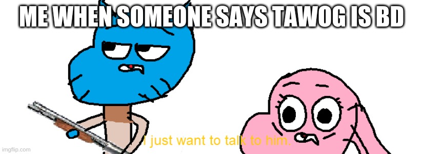 Gumball I Just Want to Talk to Him | ME WHEN SOMEONE SAYS TAWOG IS BD | image tagged in gumball i just want to talk to him | made w/ Imgflip meme maker