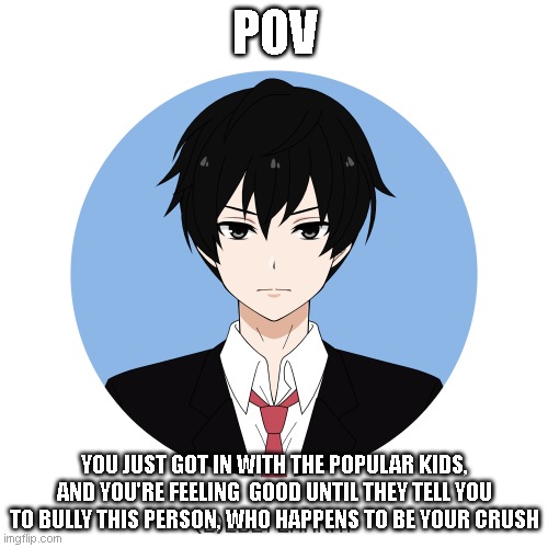 read the tags | POV; YOU JUST GOT IN WITH THE POPULAR KIDS, AND YOU'RE FEELING  GOOD UNTIL THEY TELL YOU TO BULLY THIS PERSON, WHO HAPPENS TO BE YOUR CRUSH | image tagged in god,help me | made w/ Imgflip meme maker
