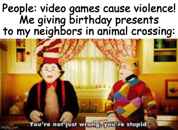 People: video games cause violence!
Me giving birthday presents to my neighbors in animal crossing: | image tagged in your not just wrong your stupid,animal crossing | made w/ Imgflip meme maker