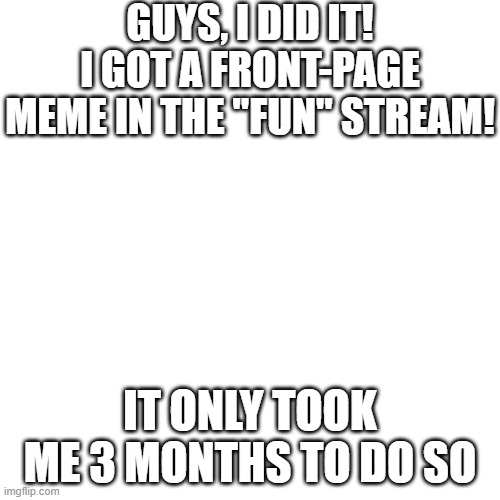 WHOO HOO! | GUYS, I DID IT! I GOT A FRONT-PAGE MEME IN THE "FUN" STREAM! IT ONLY TOOK ME 3 MONTHS TO DO SO | image tagged in memes,blank transparent square | made w/ Imgflip meme maker