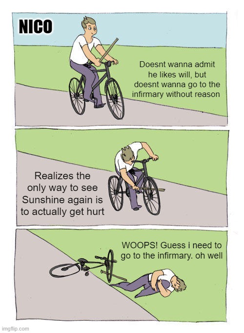 Bike Fall | NICO; Doesnt wanna admit he likes will, but doesnt wanna go to the infirmary without reason; Realizes the only way to see Sunshine again is to actually get hurt; WOOPS! Guess i need to go to the infirmary. oh well | image tagged in memes,bike fall | made w/ Imgflip meme maker