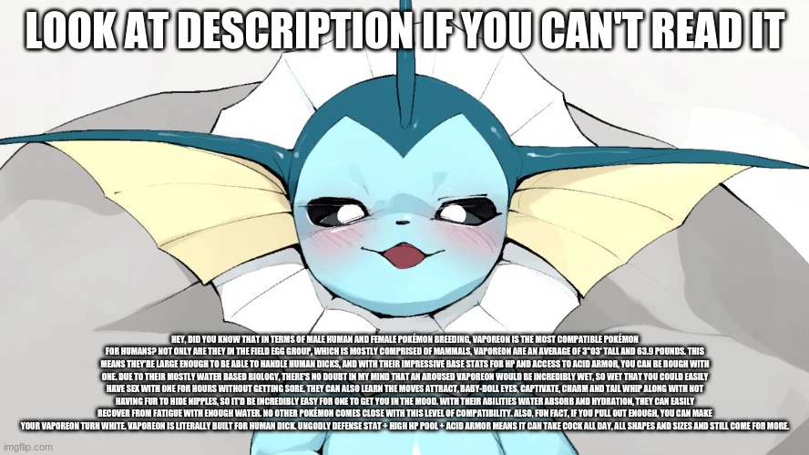 LOOK AT DESCRIPTION IF YOU CAN'T READ IT; HEY, DID YOU KNOW THAT IN TERMS OF MALE HUMAN AND FEMALE POKÉMON BREEDING, VAPOREON IS THE MOST COMPATIBLE POKÉMON FOR HUMANS? NOT ONLY ARE THEY IN THE FIELD EGG GROUP, WHICH IS MOSTLY COMPRISED OF MAMMALS, VAPOREON ARE AN AVERAGE OF 3"03' TALL AND 63.9 POUNDS. THIS MEANS THEY'RE LARGE ENOUGH TO BE ABLE TO HANDLE HUMAN DICKS, AND WITH THEIR IMPRESSIVE BASE STATS FOR HP AND ACCESS TO ACID ARMOR, YOU CAN BE ROUGH WITH ONE. DUE TO THEIR MOSTLY WATER BASED BIOLOGY, THERE'S NO DOUBT IN MY MIND THAT AN AROUSED VAPOREON WOULD BE INCREDIBLY WET, SO WET THAT YOU COULD EASILY HAVE SEX WITH ONE FOR HOURS WITHOUT GETTING SORE. THEY CAN ALSO LEARN THE MOVES ATTRACT, BABY-DOLL EYES, CAPTIVATE, CHARM AND TAIL WHIP ALONG WITH NOT HAVING FUR TO HIDE NIPPLES, SO IT'D BE INCREDIBLY EASY FOR ONE TO GET YOU IN THE MOOD. WITH THEIR ABILITIES WATER ABSORB AND HYDRATION, THEY CAN EASILY RECOVER FROM FATIGUE WITH ENOUGH WATER. NO OTHER POKÉMON COMES CLOSE WITH THIS LEVEL OF COMPATIBILITY. ALSO, FUN FACT, IF YOU PULL OUT ENOUGH, YOU CAN MAKE YOUR VAPOREON TURN WHITE. VAPOREON IS LITERALLY BUILT FOR HUMAN DICK. UNGODLY DEFENSE STAT + HIGH HP POOL + ACID ARMOR MEANS IT CAN TAKE COCK ALL DAY, ALL SHAPES AND SIZES AND STILL COME FOR MORE. | made w/ Imgflip meme maker