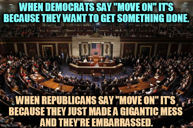 GOP = jerks. | WHEN DEMOCRATS SAY "MOVE ON" IT'S BECAUSE THEY WANT TO GET SOMETHING DONE. WHEN REPUBLICANS SAY "MOVE ON" IT'S 
BECAUSE THEY JUST MADE A GIGANTIC MESS 
AND THEY'RE EMBARRASSED. | image tagged in congress,democrats,serious,republicans,jerks | made w/ Imgflip meme maker
