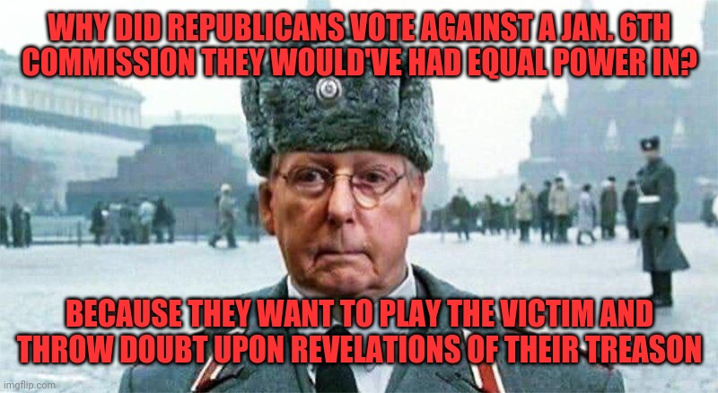 The D.A.R.V.O.P. | WHY DID REPUBLICANS VOTE AGAINST A JAN. 6TH
COMMISSION THEY WOULD'VE HAD EQUAL POWER IN? BECAUSE THEY WANT TO PLAY THE VICTIM AND
THROW DOUBT UPON REVELATIONS OF THEIR TREASON | image tagged in moscow mitch,scumbag republicans,traitors,terrorists,criminals,government corruption | made w/ Imgflip meme maker
