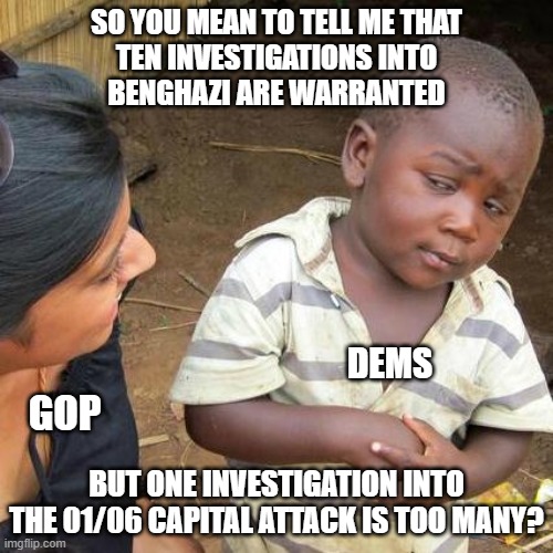 Third World Skeptical Kid | SO YOU MEAN TO TELL ME THAT
TEN INVESTIGATIONS INTO
BENGHAZI ARE WARRANTED; DEMS; GOP; BUT ONE INVESTIGATION INTO THE 01/06 CAPITAL ATTACK IS TOO MANY? | image tagged in memes,third world skeptical kid | made w/ Imgflip meme maker