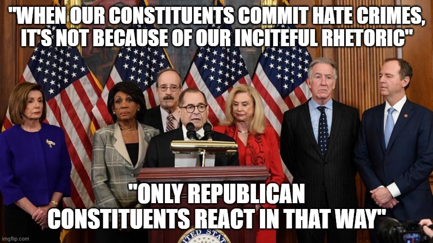 House Democrats | "WHEN OUR CONSTITUENTS COMMIT HATE CRIMES, IT'S NOT BECAUSE OF OUR INCITEFUL RHETORIC"; "ONLY REPUBLICAN CONSTITUENTS REACT IN THAT WAY" | image tagged in house democrats | made w/ Imgflip meme maker