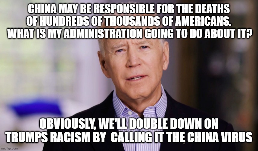 Joe Biden 2020 | CHINA MAY BE RESPONSIBLE FOR THE DEATHS OF HUNDREDS OF THOUSANDS OF AMERICANS.  WHAT IS MY ADMINISTRATION GOING TO DO ABOUT IT? OBVIOUSLY, WE'LL DOUBLE DOWN ON TRUMPS RACISM BY  CALLING IT THE CHINA VIRUS | image tagged in joe biden 2020 | made w/ Imgflip meme maker