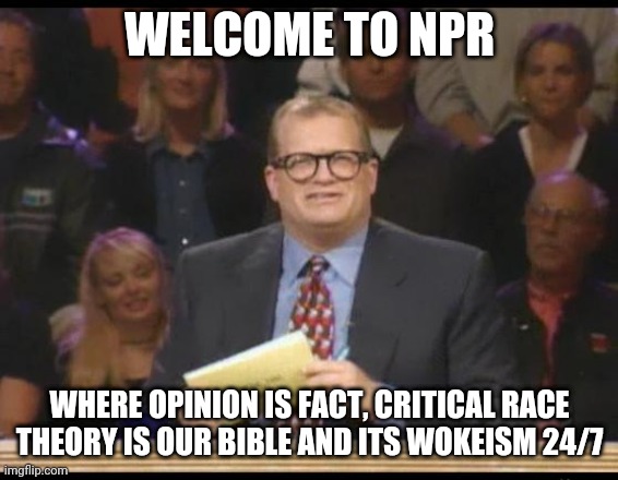 I remember when NPR was informative and entertaining for all. |  WELCOME TO NPR; WHERE OPINION IS FACT, CRITICAL RACE THEORY IS OUR BIBLE AND ITS WOKEISM 24/7 | image tagged in whose line is it anyway,national,public,radio,woke,programming | made w/ Imgflip meme maker