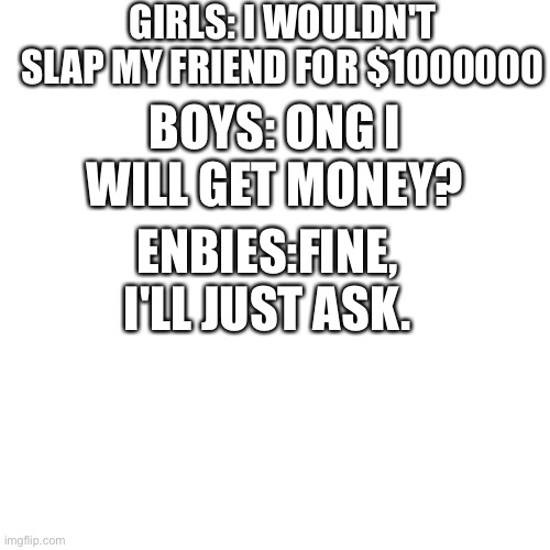 Blank Transparent Square | GIRLS: I WOULDN'T SLAP MY FRIEND FOR $1000000; BOYS: ONG I WILL GET MONEY? ENBIES:FINE, I'LL JUST ASK. | image tagged in memes,blank transparent square,boys vs girls,girls vs boys | made w/ Imgflip meme maker